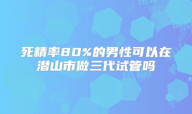 死精率80%的男性可以在潜山市做三代试管吗