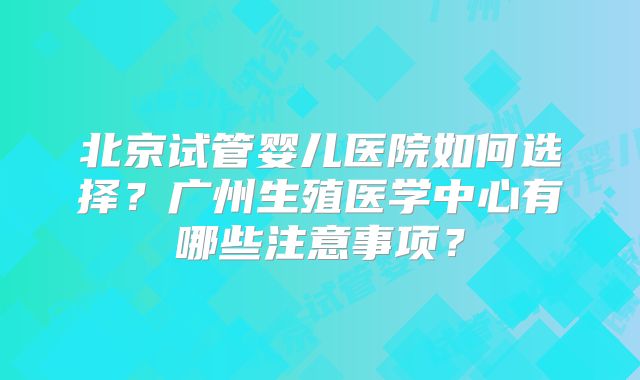 北京试管婴儿医院如何选择？广州生殖医学中心有哪些注意事项？