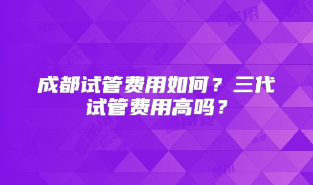 成都试管费用如何？三代试管费用高吗？