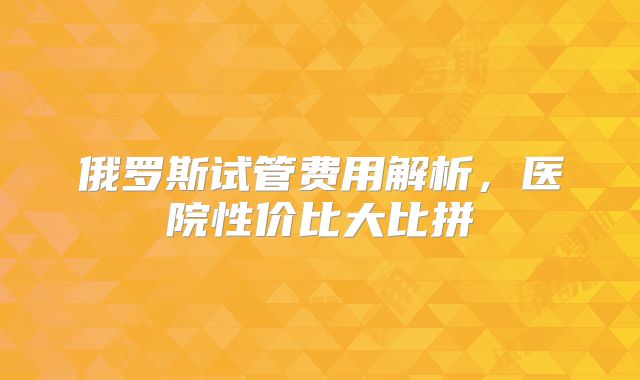 俄罗斯试管费用解析，医院性价比大比拼