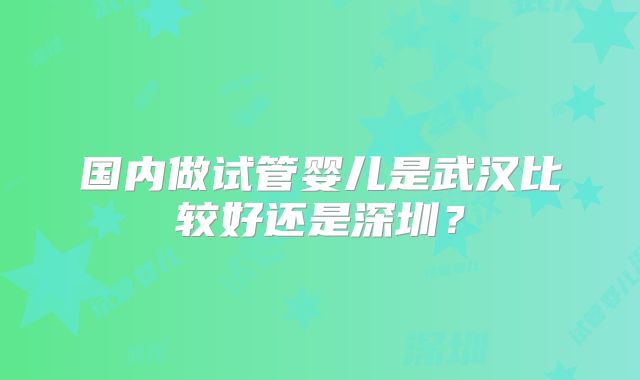国内做试管婴儿是武汉比较好还是深圳?