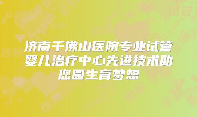 济南千佛山医院专业试管婴儿治疗中心先进技术助您圆生育梦想