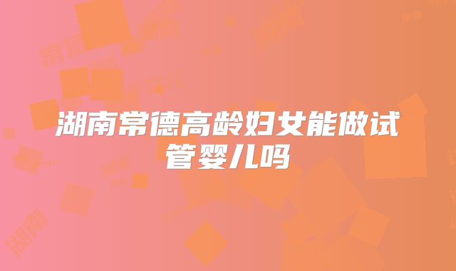 湖南常德高龄妇女能做试管婴儿吗