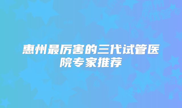惠州最厉害的三代试管医院专家推荐