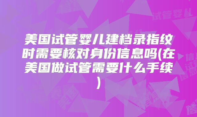 美国试管婴儿建档录指纹时需要核对身份信息吗(在美国做试管需要什么手续)