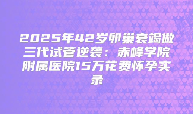 2025年42岁卵巢衰竭做三代试管逆袭：赤峰学院附属医院15万花费怀孕实录