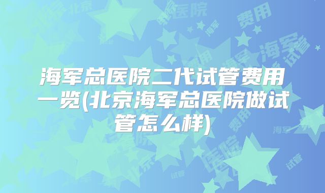 海军总医院二代试管费用一览(北京海军总医院做试管怎么样)