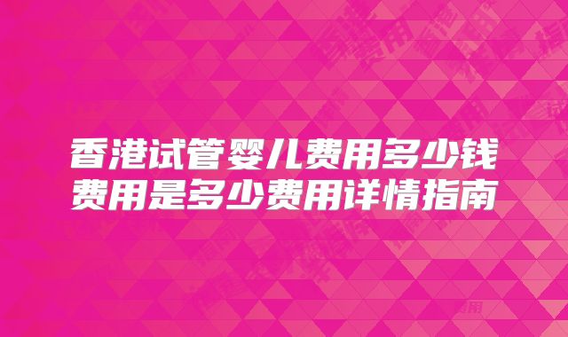 香港试管婴儿费用多少钱费用是多少费用详情指南