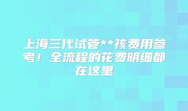 上海三代试管**孩费用参考！全流程的花费明细都在这里