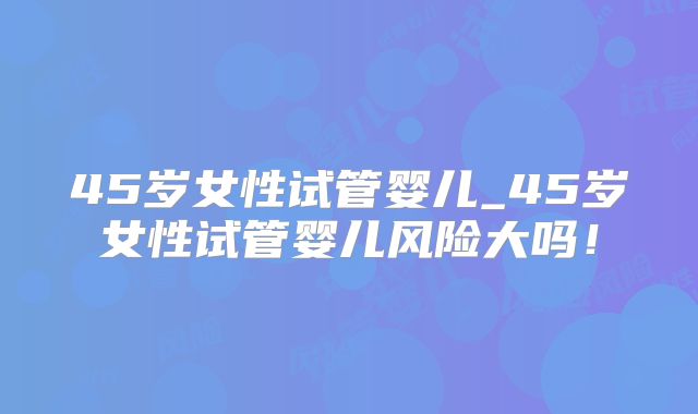45岁女性试管婴儿_45岁女性试管婴儿风险大吗!