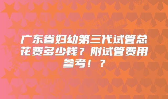 广东省妇幼第三代试管总花费多少钱？附试管费用参考！？