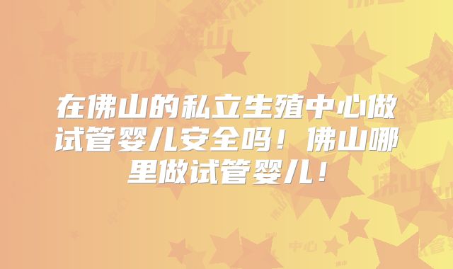 在佛山的私立生殖中心做试管婴儿安全吗！佛山哪里做试管婴儿！