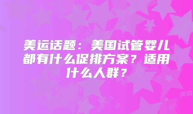 美运话题：美国试管婴儿都有什么促排方案？适用什么人群？