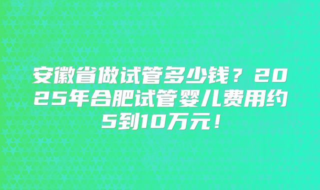 安徽省做试管多少钱？2025年合肥试管婴儿费用约5到10万元！