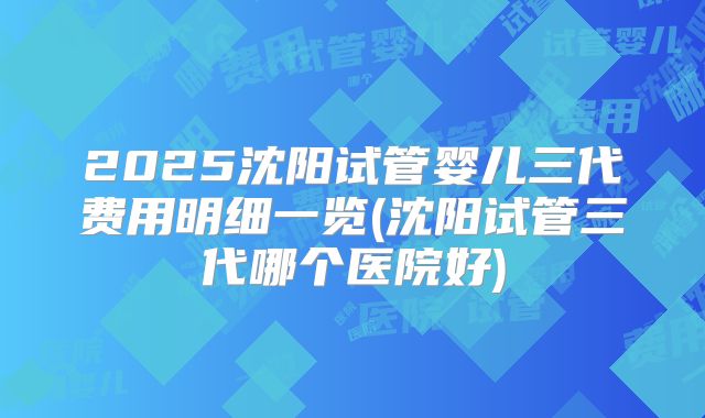 2025沈阳试管婴儿三代费用明细一览(沈阳试管三代哪个医院好)