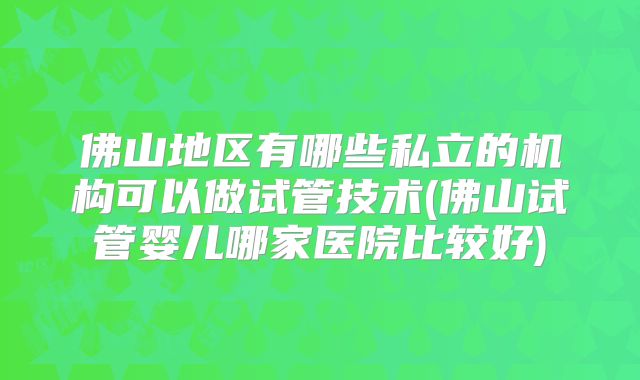 佛山地区有哪些私立的机构可以做试管技术(佛山试管婴儿哪家医院比较好)