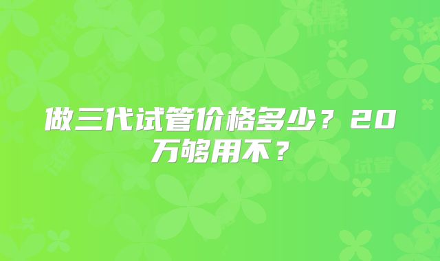 做三代试管价格多少？20万够用不？