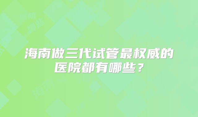海南做三代试管最权威的医院都有哪些?