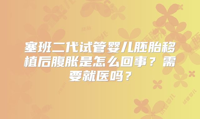 塞班二代试管婴儿胚胎移植后腹胀是怎么回事？需要就医吗？