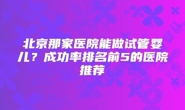 北京那家医院能做试管婴儿？成功率排名前5的医院推荐