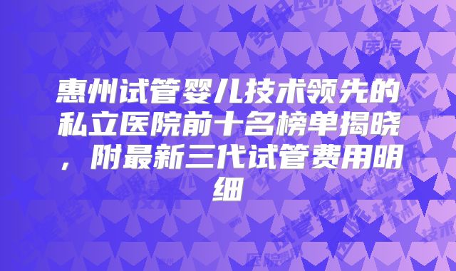 惠州试管婴儿技术领先的私立医院前十名榜单揭晓，附最新三代试管费用明细