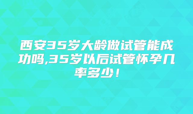 西安35岁大龄做试管能成功吗,35岁以后试管怀孕几率多少！