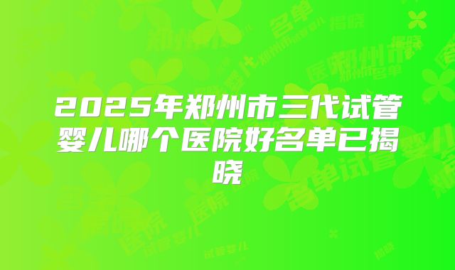 2025年郑州市三代试管婴儿哪个医院好名单已揭晓