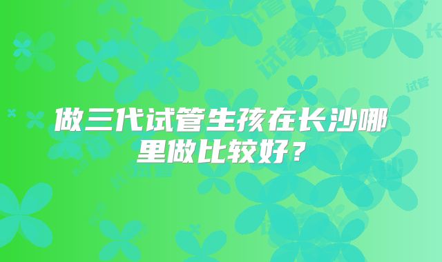 做三代试管生孩在长沙哪里做比较好？