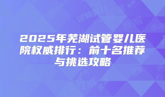 2025年芜湖试管婴儿医院权威排行：前十名推荐与挑选攻略