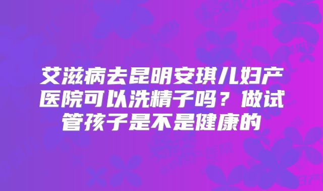 艾滋病去昆明安琪儿妇产医院可以洗精子吗?做试管孩子是不是健康的