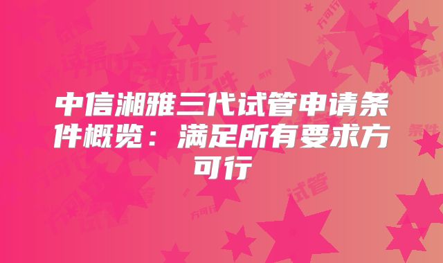 中信湘雅三代试管申请条件概览：满足所有要求方可行