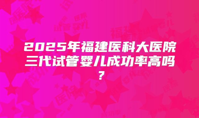 2025年福建医科大医院三代试管婴儿成功率高吗？