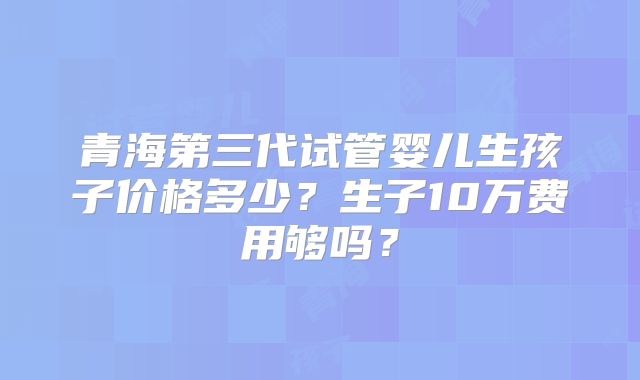 青海第三代试管婴儿生孩子价格多少？生子10万费用够吗？