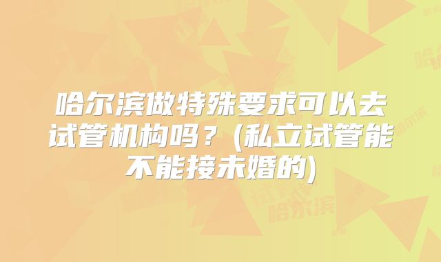 哈尔滨做特殊要求可以去试管机构吗？(私立试管能不能接未婚的)