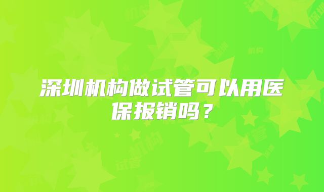 深圳机构做试管可以用医保报销吗？