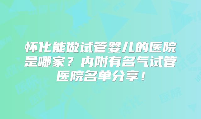 怀化能做试管婴儿的医院是哪家？内附有名气试管医院名单分享！