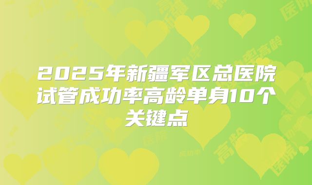 2025年新疆军区总医院试管成功率高龄单身10个关键点