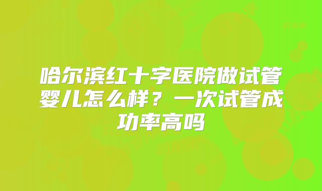 哈尔滨红十字医院做试管婴儿怎么样？一次试管成功率高吗