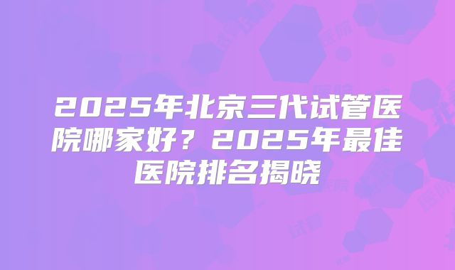 2025年北京三代试管医院哪家好？2025年最佳医院排名揭晓