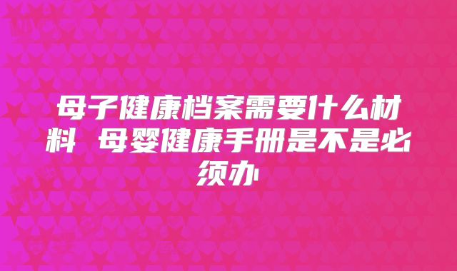 母子健康档案需要什么材料 母婴健康手册是不是必须办