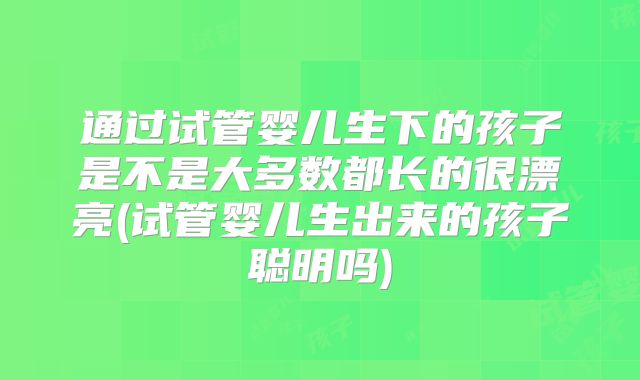 通过试管婴儿生下的孩子是不是大多数都长的很漂亮(试管婴儿生出来的孩子聪明吗)