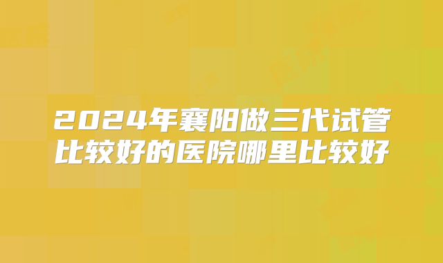 2024年襄阳做三代试管比较好的医院哪里比较好