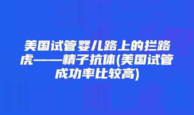 美国试管婴儿路上的拦路虎——精子抗体(美国试管成功率比较高)
