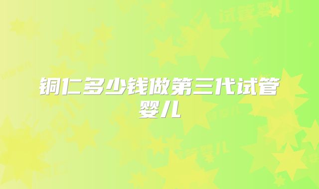铜仁多少钱做第三代试管婴儿