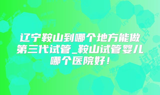 辽宁鞍山到哪个地方能做第三代试管_鞍山试管婴儿哪个医院好！