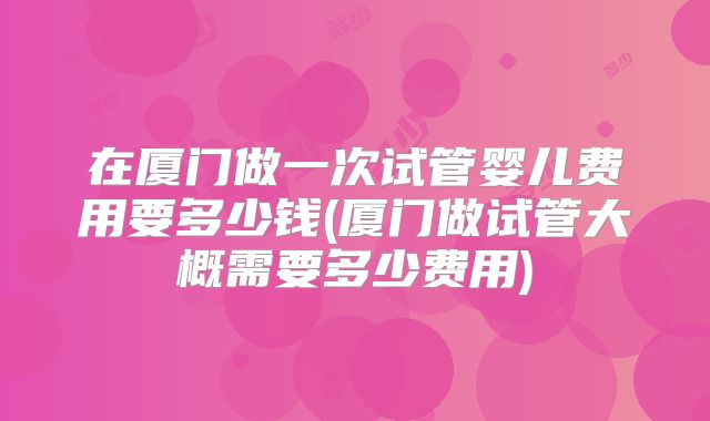 在厦门做一次试管婴儿费用要多少钱(厦门做试管大概需要多少费用)