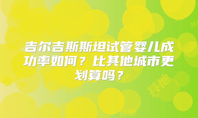 吉尔吉斯斯坦试管婴儿成功率如何？比其他城市更划算吗？
