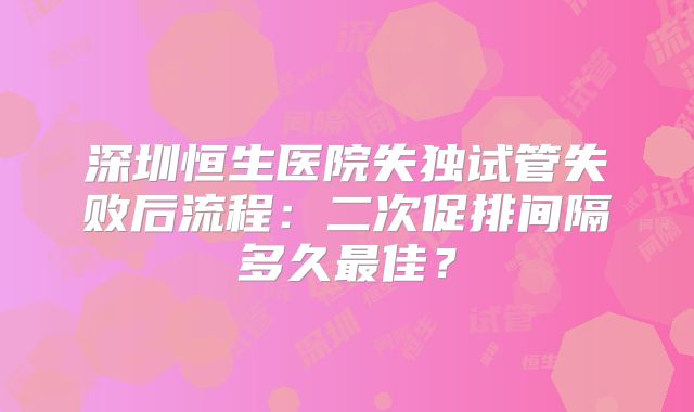 深圳恒生医院失独试管失败后流程：二次促排间隔多久最佳？