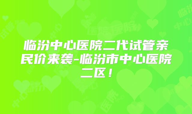 临汾中心医院二代试管亲民价来袭-临汾市中心医院二区！