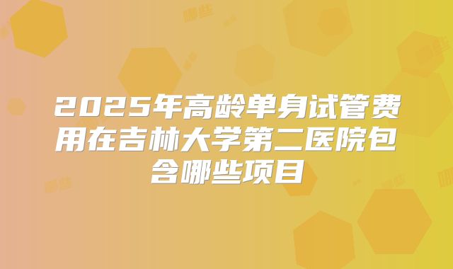 2025年高龄单身试管费用在吉林大学第二医院包含哪些项目
